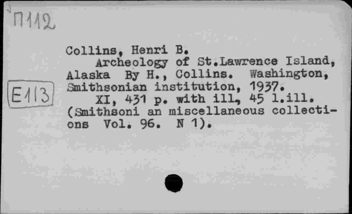 ﻿'nia

Collins, Henri B.
Archeology of St.Lawrence Island, Alaska By H., Collins. Washington, Smithsonian institution, 1937.
XI, 451 p. with ill, 45 l.ill. (Smithsoni an miscellaneous collections Vol. 96. N 1).